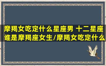 摩羯女吃定什么星座男 十二星座谁是摩羯座女生/摩羯女吃定什么星座男 十二星座谁是摩羯座女生-我的网站